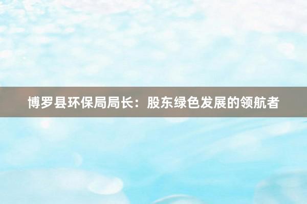 博罗县环保局局长：股东绿色发展的领航者