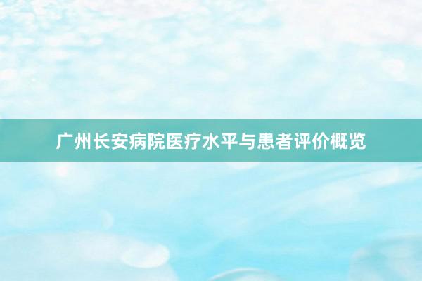 广州长安病院医疗水平与患者评价概览